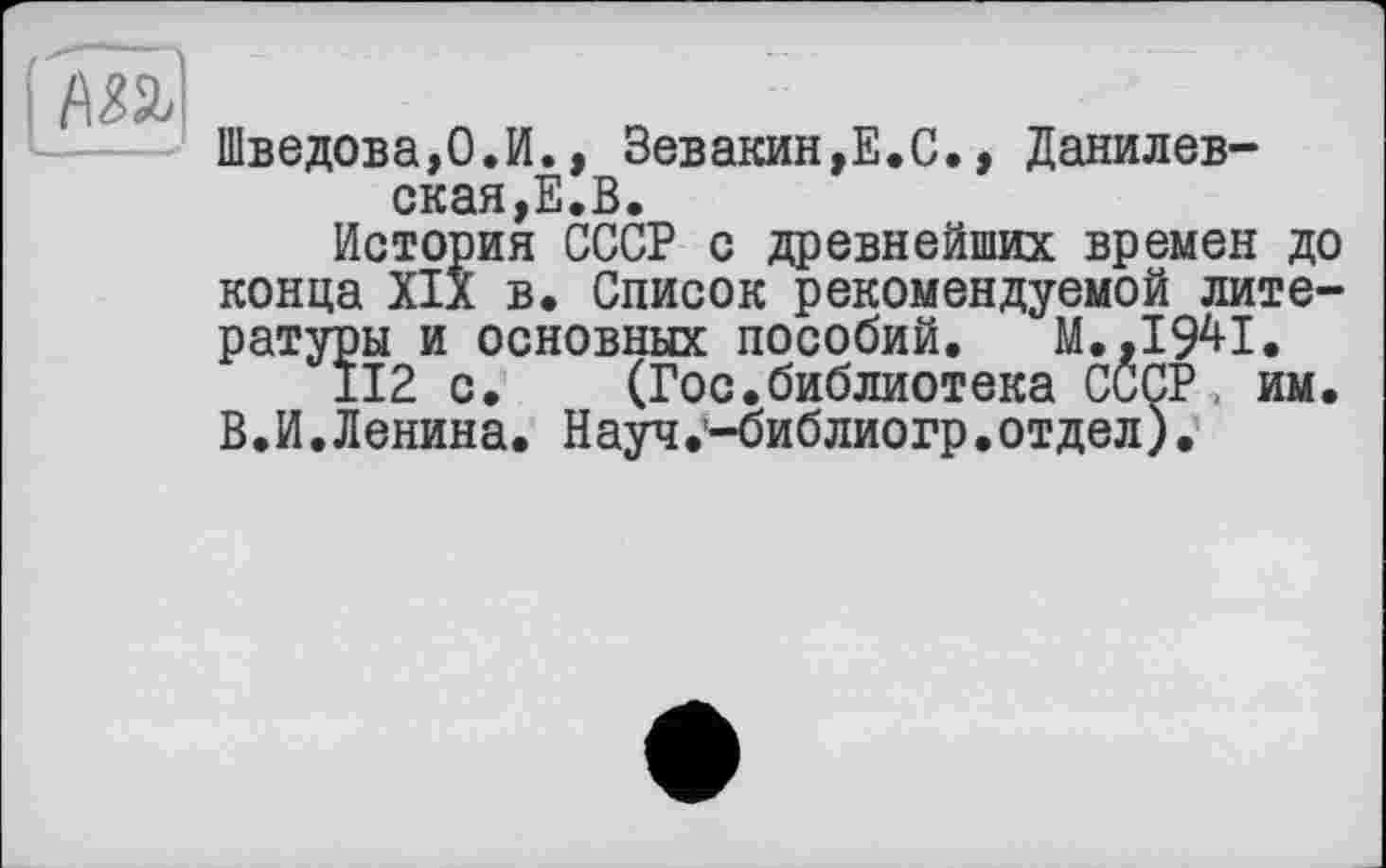 ﻿Шведова,0.И., Зевакин,Е.С., Данилевская^.В.
История СССР с древнейших времен до конца XIX в. Список рекомендуемой литературы и основных пособий. М.,1941,
±12 с. (Гос.библиотека СССР, им. В.И.Ленина. Науч.’-библиогр.отдел).